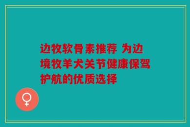 边牧软骨素推荐 为边境牧羊犬关节健康保驾护航的优质选择