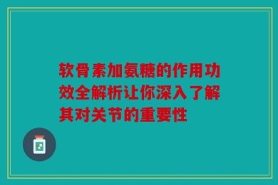 软骨素加氨糖的作用功效全解析让你深入了解其对关节的重要性