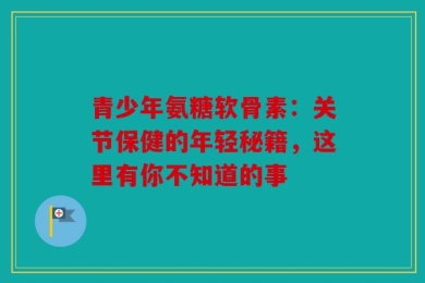 青少年氨糖软骨素：关节保健的年轻秘籍，这里有你不知道的事