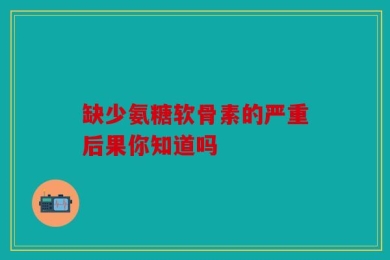 缺少氨糖软骨素的严重后果你知道吗