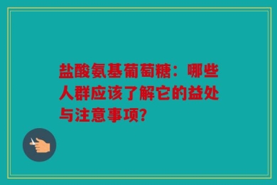 盐酸氨基葡萄糖：哪些人群应该了解它的益处与注意事项？