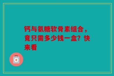 钙与氨糖软骨素组合，竟只需多少钱一盒？快来看
