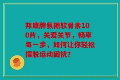 邦康牌氨糖软骨素100片，关爱关节，畅享每一步，如何让你轻松摆脱运动困扰？