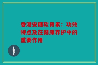 香港安糖软骨素：功效特点及在健康养护中的重要作用