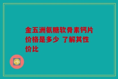 金五洲氨糖软骨素钙片价格是多少 了解其性价比