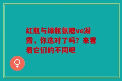 红瓶与绿瓶氨糖ve凝露，你选对了吗？来看看它们的不同吧