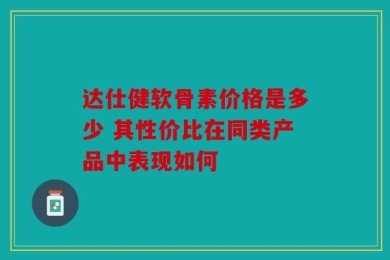 达仕健软骨素价格是多少 其性价比在同类产品中表现如何