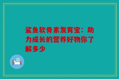 鲨鱼软骨素发育宝：助力成长的营养好物你了解多少