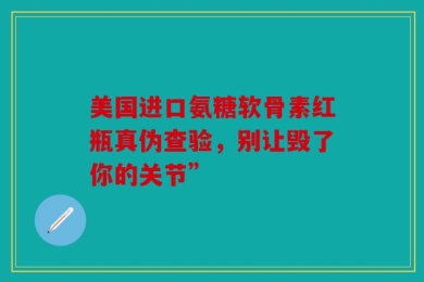 美国进口氨糖软骨素红瓶真伪查验，别让毁了你的关节”