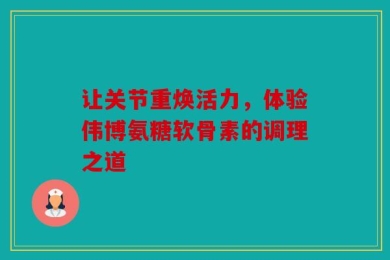 让关节重焕活力，体验伟博氨糖软骨素的调理之道