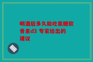 喝酒后多久能吃氨糖软骨素d3 专家给出的建议