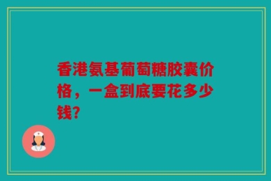 香港氨基葡萄糖胶囊价格，一盒到底要花多少钱？