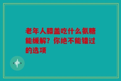 老年人膝盖吃什么氨糖能缓解？你绝不能错过的选项