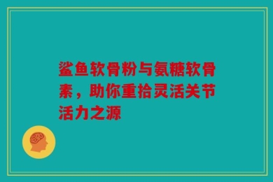 鲨鱼软骨粉与氨糖软骨素，助你重拾灵活关节活力之源