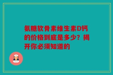 氨糖软骨素维生素D钙的价格到底是多少？揭开你必须知道的