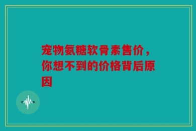 宠物氨糖软骨素售价，你想不到的价格背后原因