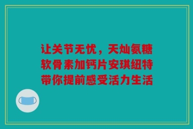 让关节无忧，天灿氨糖软骨素加钙片安琪纽特带你提前感受活力生活