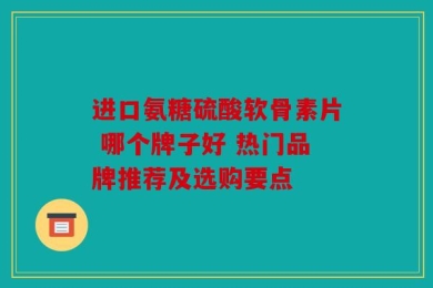 进口氨糖硫酸软骨素片 哪个牌子好 热门品牌推荐及选购要点