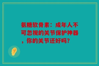 氨糖软骨素：成年人不可忽视的关节保护神器，你的关节还好吗？