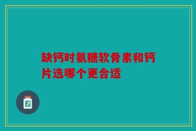 缺钙时氨糖软骨素和钙片选哪个更合适