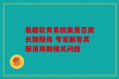 氨糖软骨素胶囊是否需长期服用 专家解答其服用周期相关问题