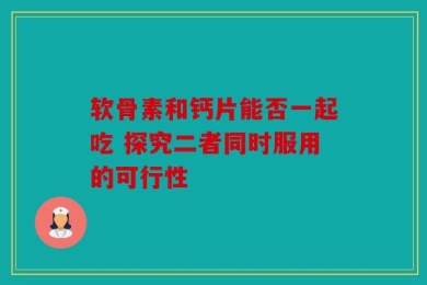 软骨素和钙片能否一起吃 探究二者同时服用的可行性