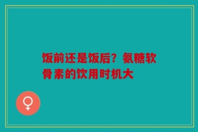 饭前还是饭后？氨糖软骨素的饮用时机大