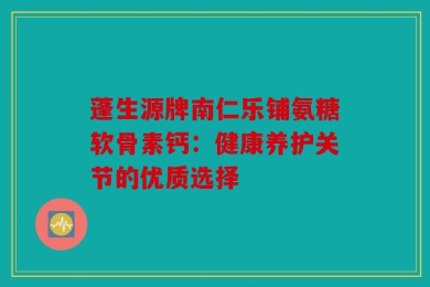 蓬生源牌南仁乐铺氨糖软骨素钙：健康养护关节的优质选择