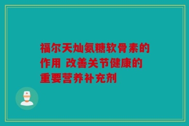 福尔天灿氨糖软骨素的作用 改善关节健康的重要营养补充剂