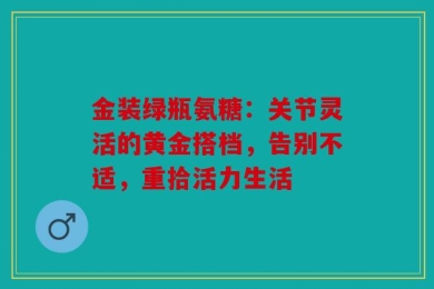 金装绿瓶氨糖：关节灵活的黄金搭档，告别不适，重拾活力生活
