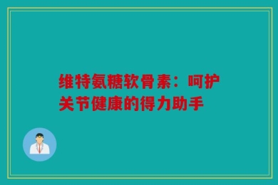 维特氨糖软骨素：呵护关节健康的得力助手
