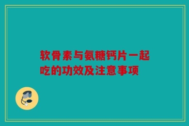 软骨素与氨糖钙片一起吃的功效及注意事项