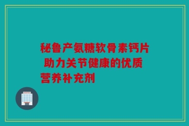 秘鲁产氨糖软骨素钙片 助力关节健康的优质营养补充剂