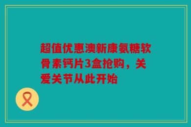 超值优惠澳新康氨糖软骨素钙片3盒抢购，关爱关节从此开始