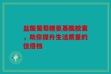 盐酸葡萄糖氨基酸胶囊，助你提升生活质量的佳搭档