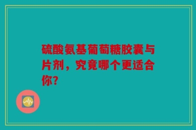 硫酸氨基葡萄糖胶囊与片剂，究竟哪个更适合你？