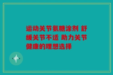 运动关节氨糖涂剂 舒缓关节不适 助力关节健康的理想选择