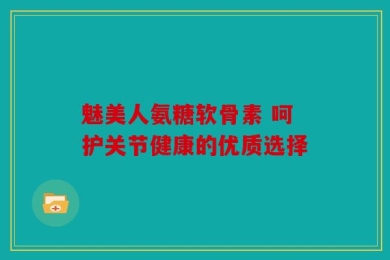 魅美人氨糖软骨素 呵护关节健康的优质选择