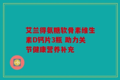艾兰得氨糖软骨素维生素D钙片3瓶 助力关节健康营养补充