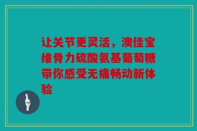 让关节更灵活，澳佳宝维骨力硫酸氨基葡萄糖带你感受无痛畅动新体验