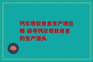 钙尔奇软骨素生产地在哪 探寻钙尔奇软骨素的生产源头