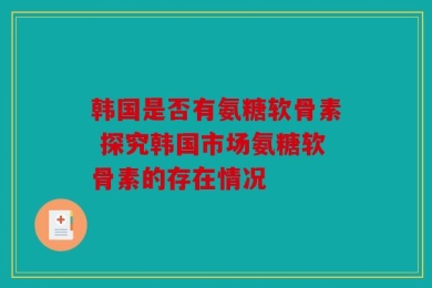 韩国是否有氨糖软骨素 探究韩国市场氨糖软骨素的存在情况