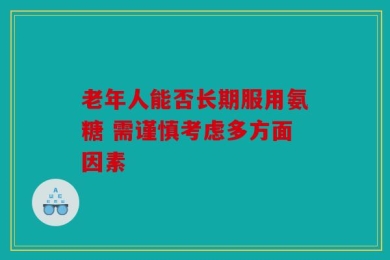 老年人能否长期服用氨糖 需谨慎考虑多方面因素