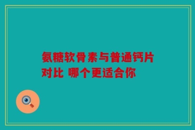 氨糖软骨素与普通钙片对比 哪个更适合你