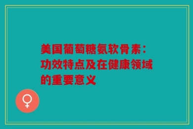 美国葡萄糖氨软骨素：功效特点及在健康领域的重要意义