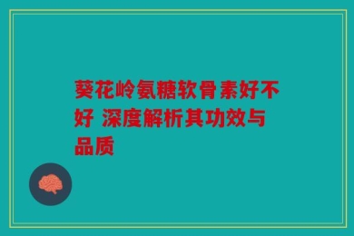 葵花岭氨糖软骨素好不好 深度解析其功效与品质