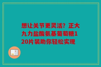 想让关节更灵活？正大九力盐酸氨基葡萄糖120片装助你轻松实现