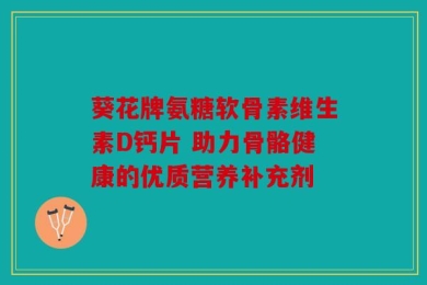 葵花牌氨糖软骨素维生素D钙片 助力骨骼健康的优质营养补充剂