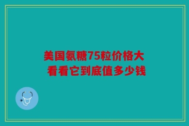 美国氨糖75粒价格大 看看它到底值多少钱