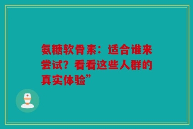 氨糖软骨素：适合谁来尝试？看看这些人群的真实体验”